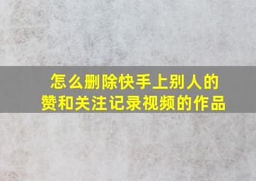 怎么删除快手上别人的赞和关注记录视频的作品