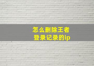 怎么删除王者登录记录的ip