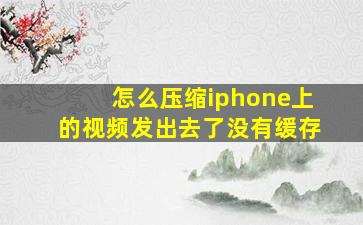 怎么压缩iphone上的视频发出去了没有缓存