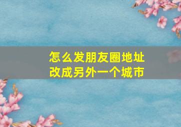 怎么发朋友圈地址改成另外一个城市