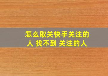 怎么取关快手关注的人 找不到 关注的人