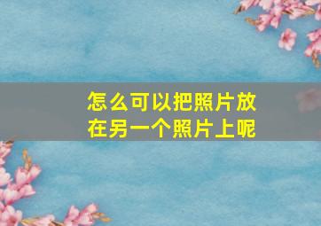 怎么可以把照片放在另一个照片上呢