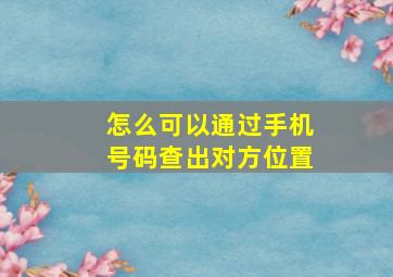 怎么可以通过手机号码查出对方位置