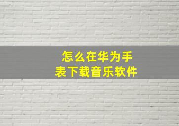 怎么在华为手表下载音乐软件