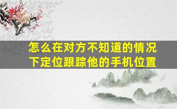 怎么在对方不知道的情况下定位跟踪他的手机位置