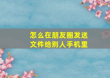 怎么在朋友圈发送文件给别人手机里