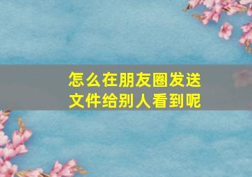 怎么在朋友圈发送文件给别人看到呢