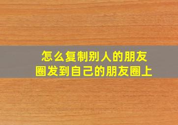 怎么复制别人的朋友圈发到自己的朋友圈上