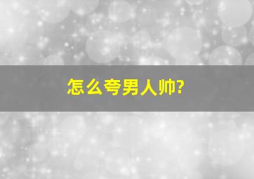 怎么夸男人帅?