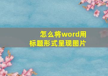 怎么将word用标题形式呈现图片