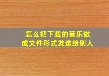 怎么把下载的音乐做成文件形式发送给别人