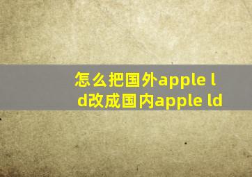 怎么把国外apple ld改成国内apple ld