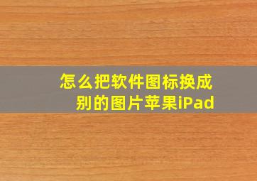 怎么把软件图标换成别的图片苹果iPad