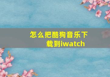 怎么把酷狗音乐下载到iwatch