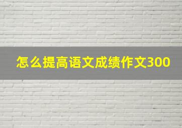 怎么提高语文成绩作文300