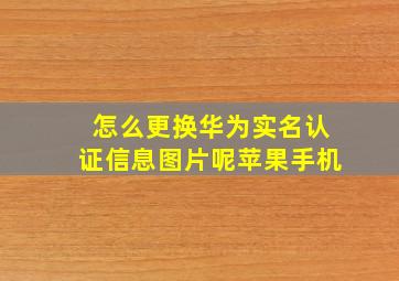 怎么更换华为实名认证信息图片呢苹果手机