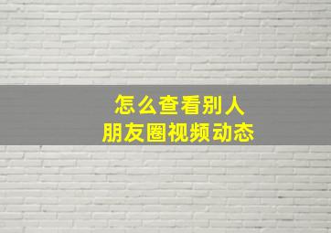 怎么查看别人朋友圈视频动态