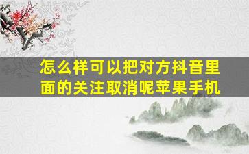 怎么样可以把对方抖音里面的关注取消呢苹果手机