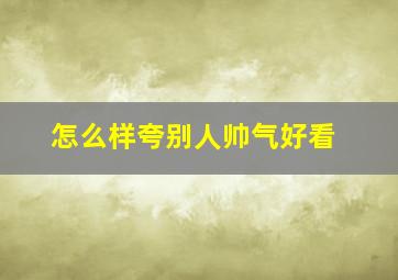 怎么样夸别人帅气好看