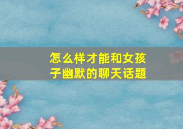 怎么样才能和女孩子幽默的聊天话题