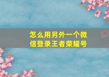 怎么用另外一个微信登录王者荣耀号