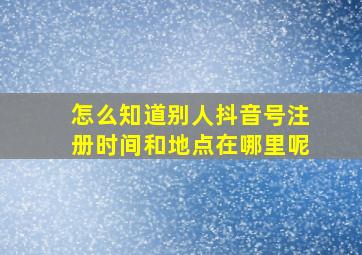 怎么知道别人抖音号注册时间和地点在哪里呢