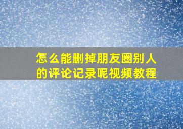 怎么能删掉朋友圈别人的评论记录呢视频教程