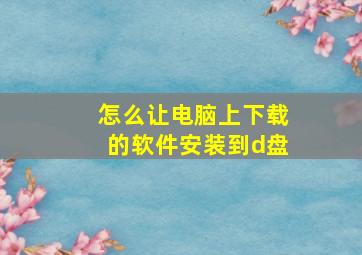 怎么让电脑上下载的软件安装到d盘