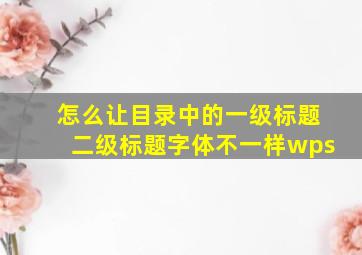 怎么让目录中的一级标题二级标题字体不一样wps