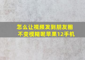 怎么让视频发到朋友圈不变模糊呢苹果12手机