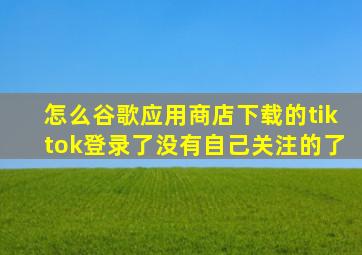 怎么谷歌应用商店下载的tiktok登录了没有自己关注的了