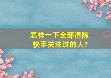 怎样一下全部清除快手关注过的人?