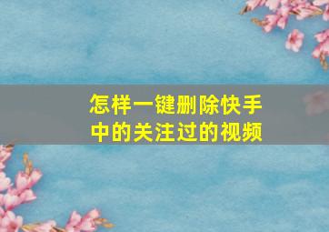 怎样一键删除快手中的关注过的视频