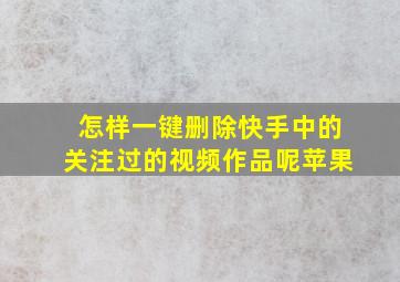 怎样一键删除快手中的关注过的视频作品呢苹果