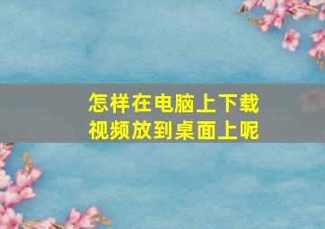 怎样在电脑上下载视频放到桌面上呢