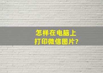 怎样在电脑上打印微信图片?