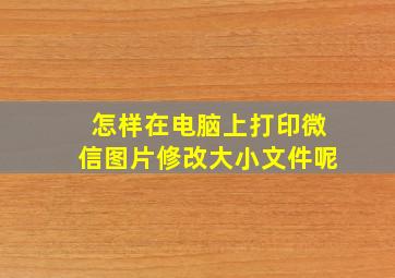 怎样在电脑上打印微信图片修改大小文件呢