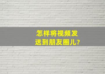 怎样将视频发送到朋友圈儿?