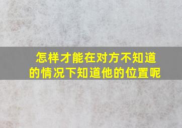 怎样才能在对方不知道的情况下知道他的位置呢