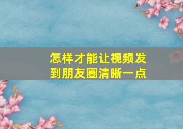 怎样才能让视频发到朋友圈清晰一点