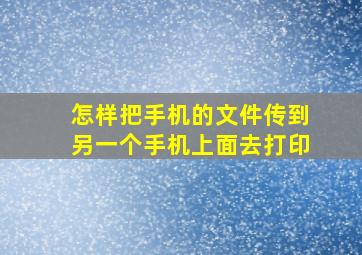 怎样把手机的文件传到另一个手机上面去打印