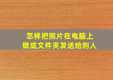 怎样把照片在电脑上做成文件夹发送给别人