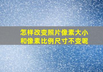 怎样改变照片像素大小和像素比例尺寸不变呢