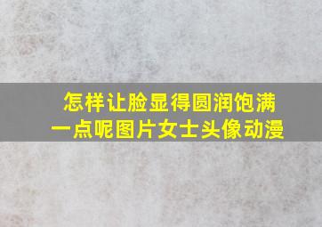 怎样让脸显得圆润饱满一点呢图片女士头像动漫