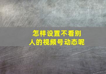 怎样设置不看别人的视频号动态呢