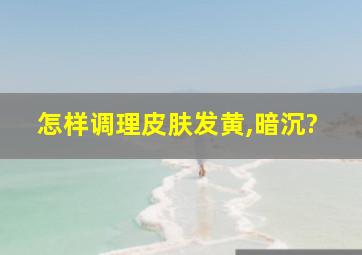 怎样调理皮肤发黄,暗沉?