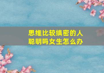 思维比较缜密的人聪明吗女生怎么办