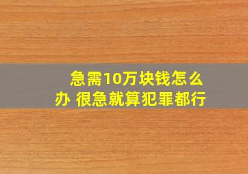 急需10万块钱怎么办 很急就算犯罪都行