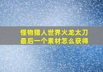 怪物猎人世界火龙太刀最后一个素材怎么获得