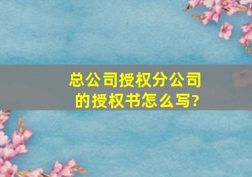 总公司授权分公司的授权书怎么写?